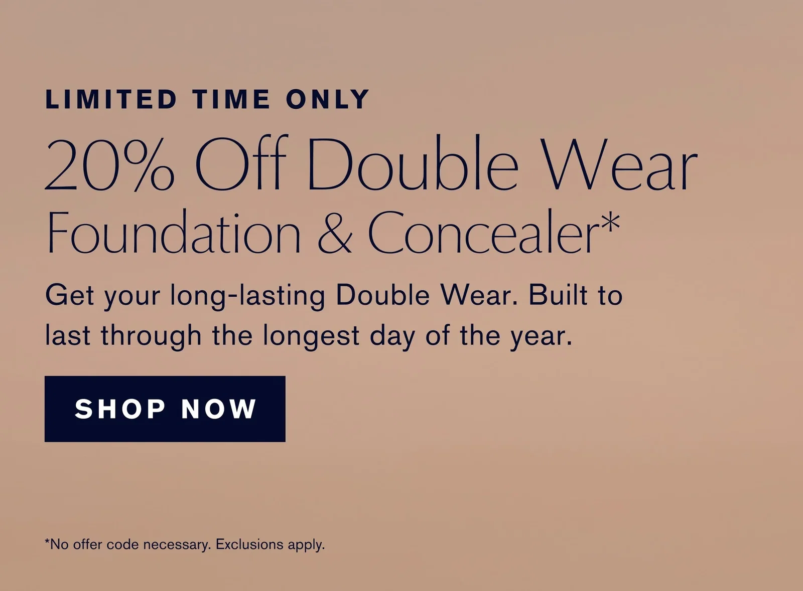 LIMITED TIME ONLY | 20% Off Double Wear Foundation & Concealer* | Get your long-lasting Double Wear. Built to last through the longest day of the year. | SHOP NOW | *No offer code necessary. Exclusions apply.