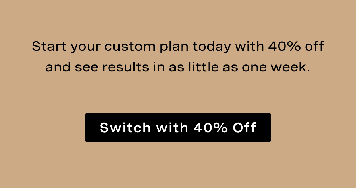 Start your custom plan today with 40% off and see results in as little as one week.