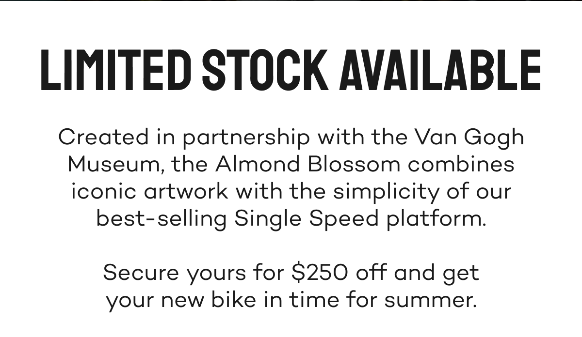 Limited stock available. Secure yours for $250 off and get your new bike in time for summer.