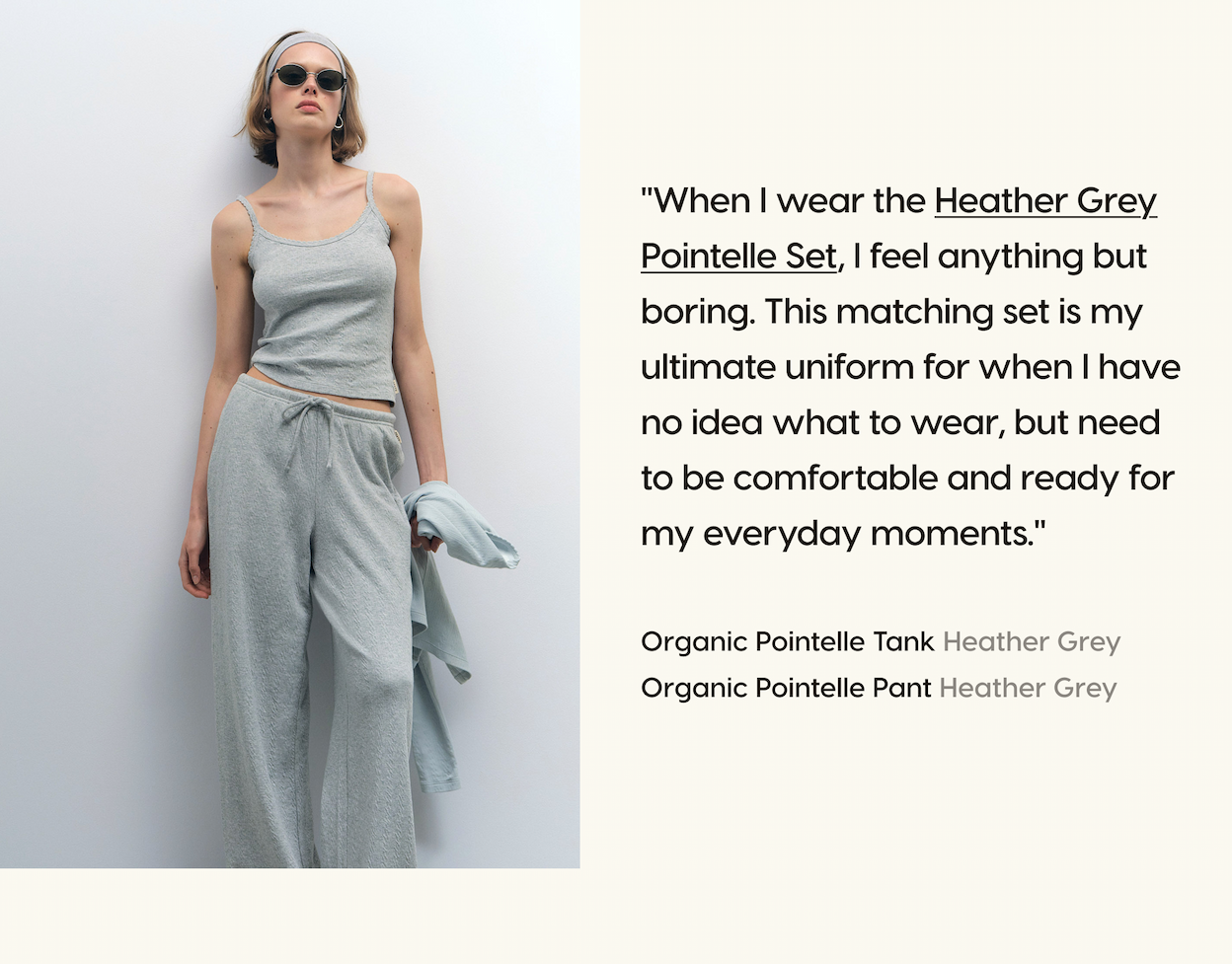 "When I wear the Heather Grey Pointelle Set, I feel anything but boring. This matching set is my ultimate uniform for when I have no idea what to wear, but need to be comfortable and ready for my everyday moments." Organic Pointelle Tank Heather Grey. Organic Pointelle Pant Heather Grey.