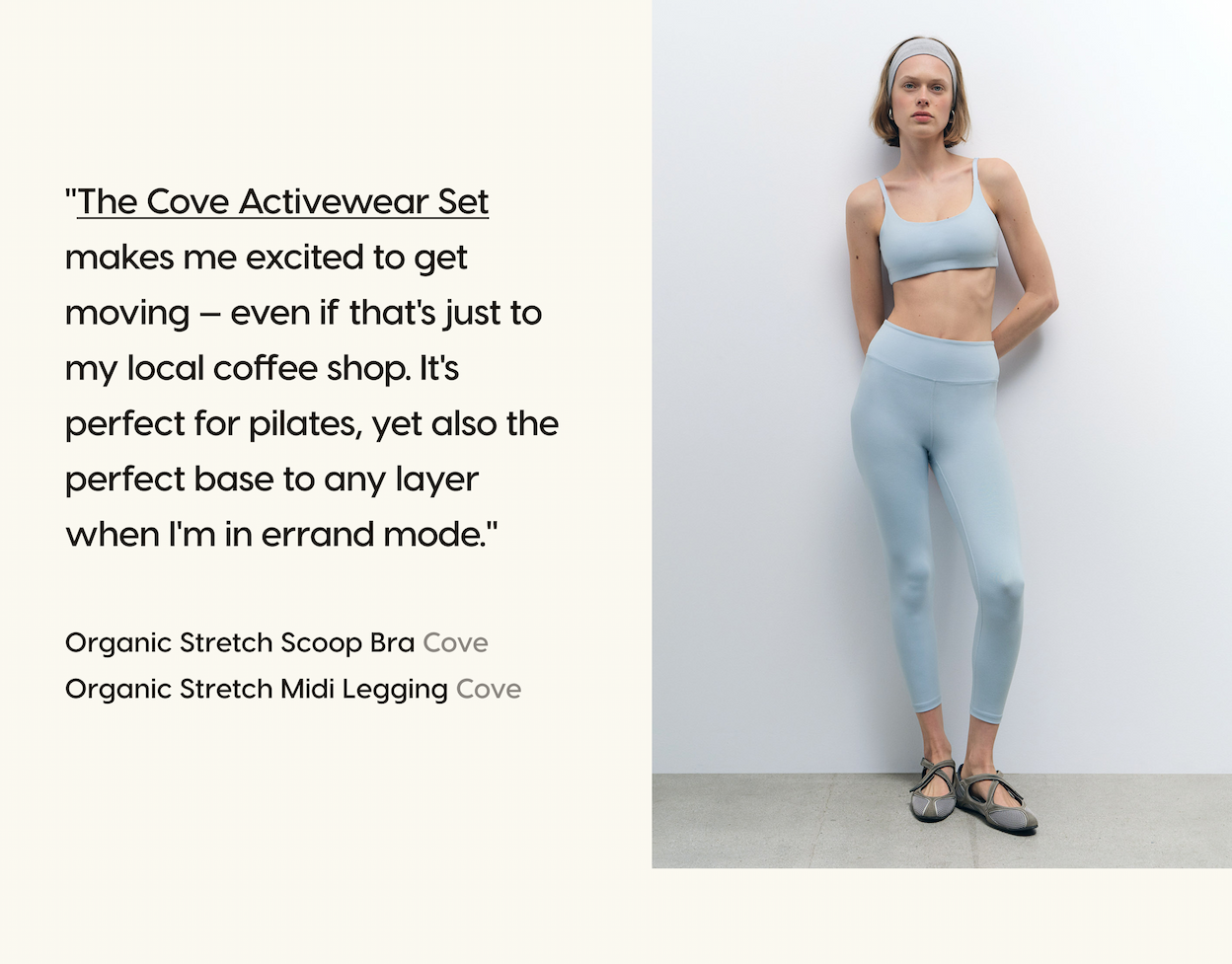 "The Cove Activewear Set makes me excited to get moving — even if that's just to my local coffee shop. It's perfect for pilates, yet also the perfect base to any layer when I'm in errand mode." Organic Stretch Scoop Bra Cove. Organic Stretch Midi Legging Cove.