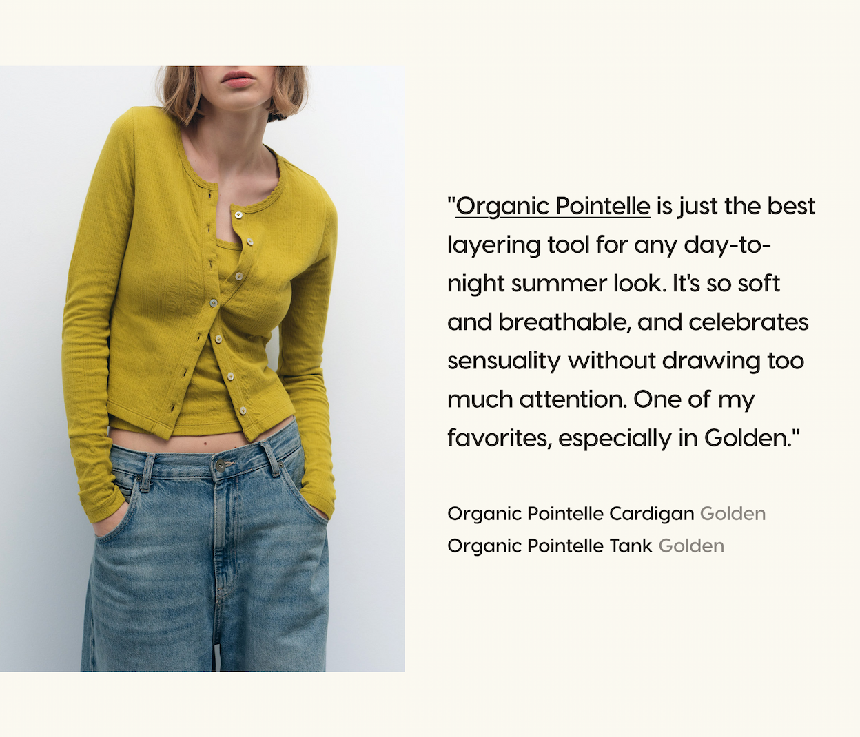"Organic Pointelle is just the best layering tool for any day-to-night summer look. It's so soft and breathable, and celebrates sensuality without drawing too much attention. One of my favorites, especially in Golden." Organic Pointelle Cardigan Golden. Organic Pointelle Tank Golden.