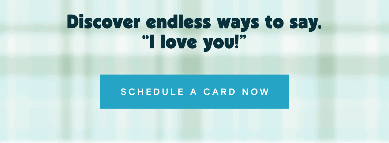 Discover endless ways to say, I love you SCHEDULE A CARD NOW