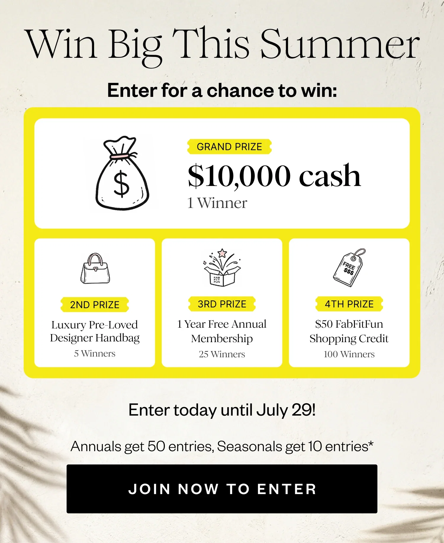 Win Big This Summer | Enter for a chance to win: | GRAND PRIZE $10,000 cash 1 Winner | 2ND PRIZE Luxury Pre-Loved Designer Handbag 5 Winners | 3RD PRIZE 1 Year Free Annual Membership 25 Winners | 4TH PRIZE $50 FabFitFun Shopping Credit 100 Winners | Enter today until July 29! | Annuals get 50 entries, Seasonals get 10 entries* | JOIN NOW TO ENTER