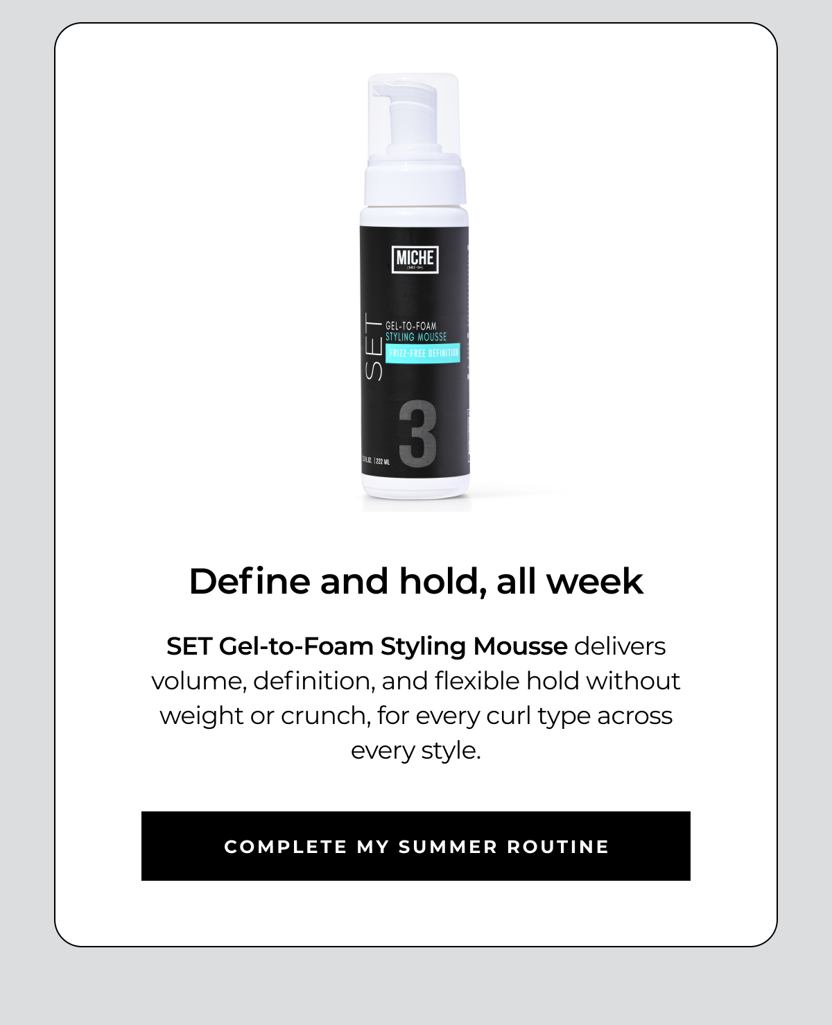 define and hold, all week set gel-to-foam styling mousse delivers volume, definition, and flexible hold without weight or crunch, for every curl type across every style. complete my summer routine