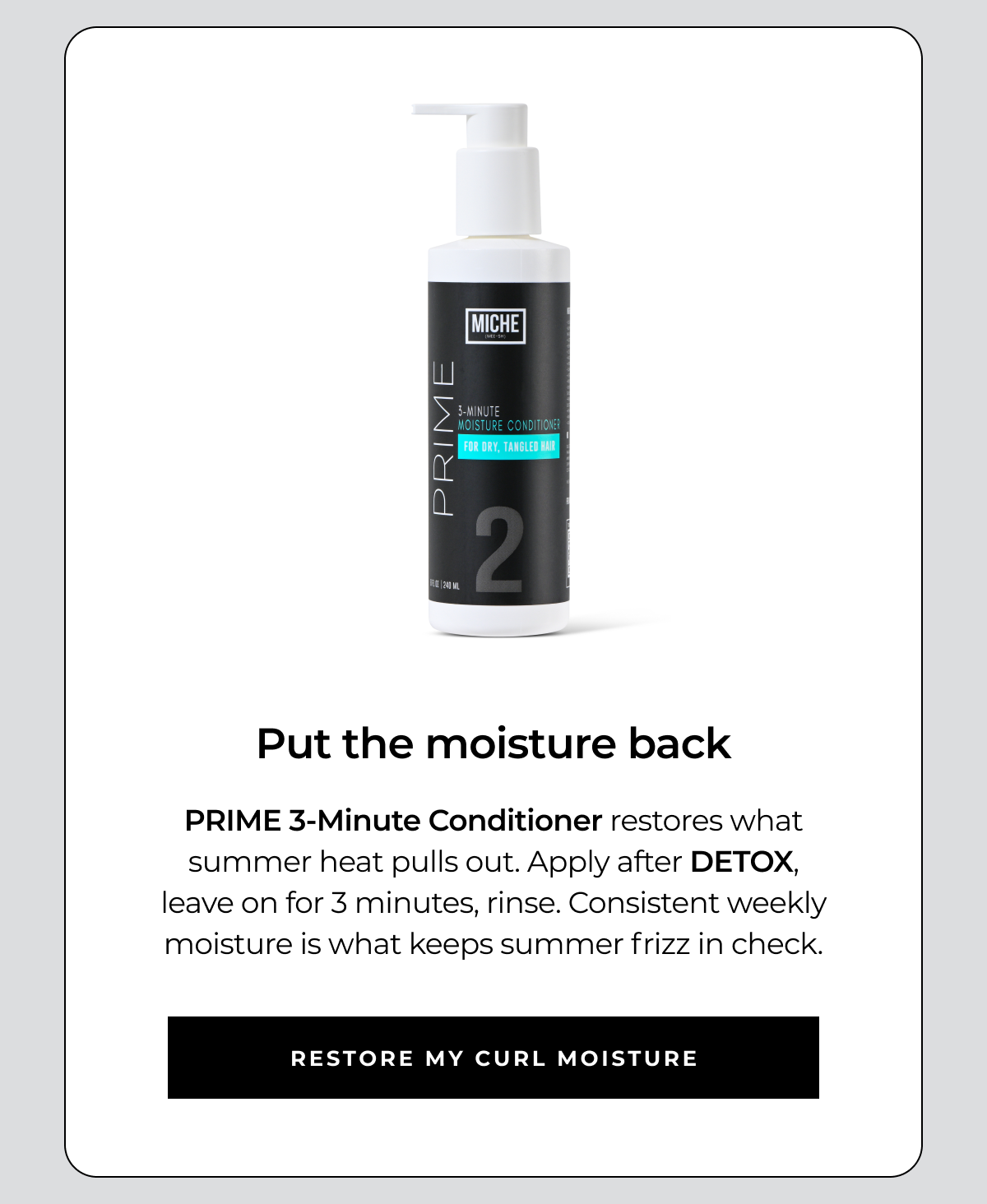 put the moisture back prime 3-minute conditioner restores what summer heat pulls out. apply after detox, leave on for 3 minutes, rinse. consistent weekly moisture is what keeps summer frizz in check. restore my curl moisture
