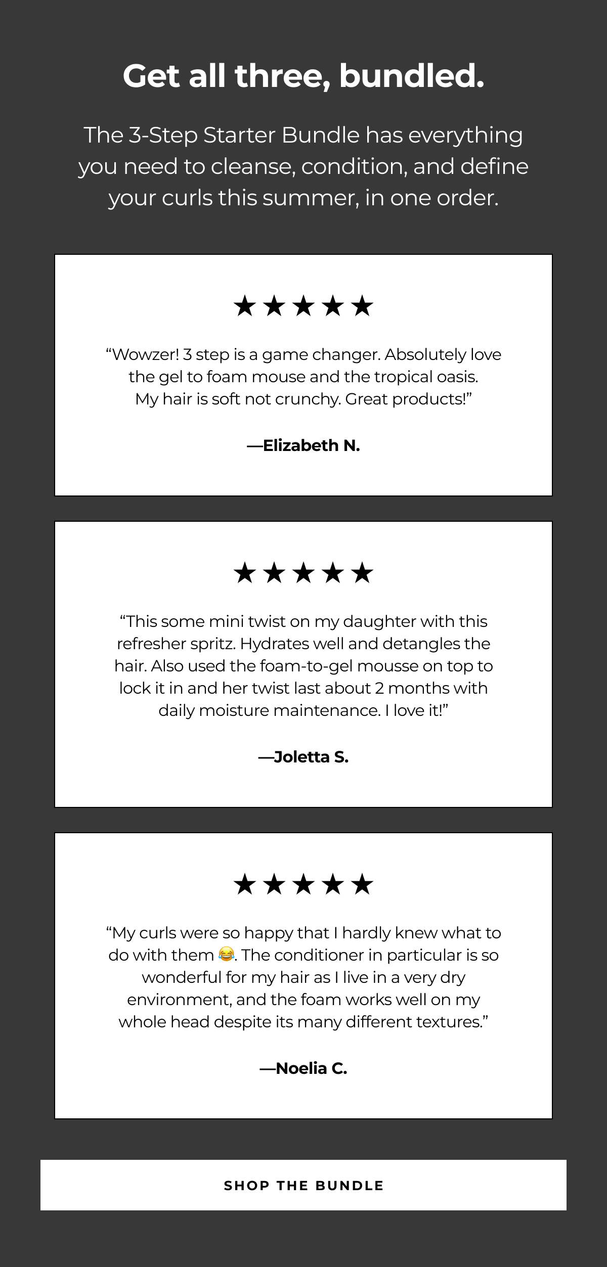 get all three, bundled. the 3-step starter bundle has everything you need to cleanse, condition, and define your curls this summer, in one order. “wowzer! 3 step is a game changer. absolutely love the gel to foam mouse and the tropical oasis.
my hair is soft not crunchy. great products!” —elizabeth n. “this some mini twist on my daughter with this refresher spritz. hydrates well and detangles the hair. also used the foam-to-gel mousse on top to lock it in and her twist last about 2 months with daily moisture maintenance. i love it!” —joletta s. “my curls were so happy that i hardly knew what to do with them 😂. the conditioner in particular is so wonderful for my hair as i live in a very dry environment, and the foam works well on my whole head despite its many different textures.” —noelia c. shop the bundle