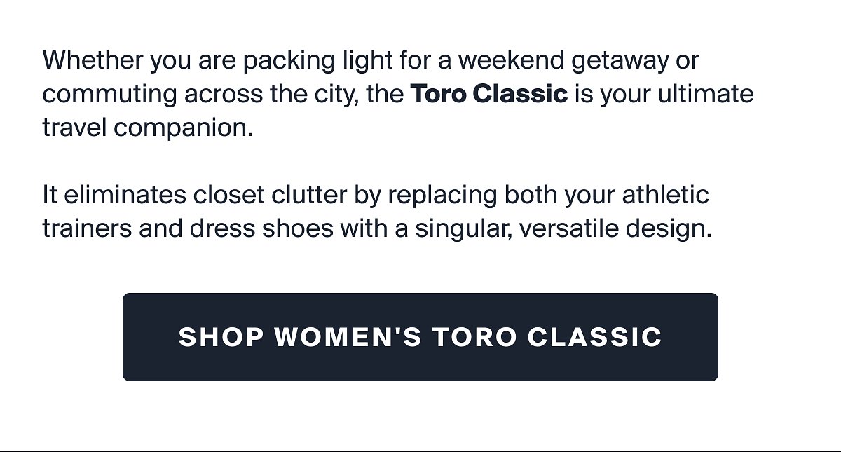 Whether you are packing light for a weekend getaway or commuting across the city, the toro classic is your ultimate travel companion. | it eliminates closet clutter by replacing both your athletic trainers and dress shoes with a singular, versatile design. | SHOP WOMEN'S TORO CLASSIC