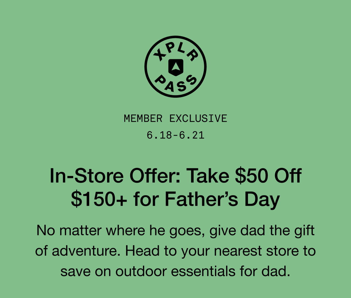 MEMBER EXCLUSIVE 6.18-6.21 In-Store Offer: Take $50 Off $150+ for Father's Day. No matter where he goes, give dad the gift of adventure. Head to your nearest store to save on outdoor essentials for dad.