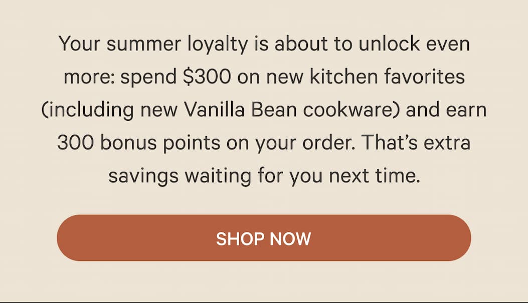 Your summer loyalty is about to unlock even more: spend $300 on new kitchen favorites (including new Vanilla Bean cookware) and earn 300 bonus points on your order. That’s extra savings waiting for you next time.