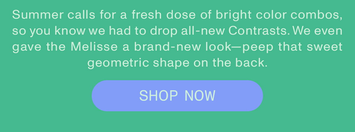 Summer calls for a fresh dose of bright color combos, so you know we had to drop all-new Contrasts. We even gave the Melisse a brand-new look—peep that sweet geometric shape on the back. Shop now.