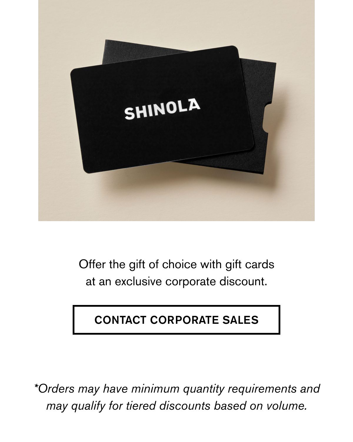 Shinola | Offer the gift of choice with gift cards at an exclusive corporate discount. | CONTACT CORPORATE SALES | *Orders may have minimum quantity requirements and may qualify for tiered discounts based on volume.