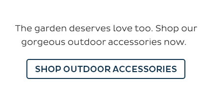 The garden deserves love too. Shop our gorgeous outdoor accessories now. Shop Outdoor Accessories