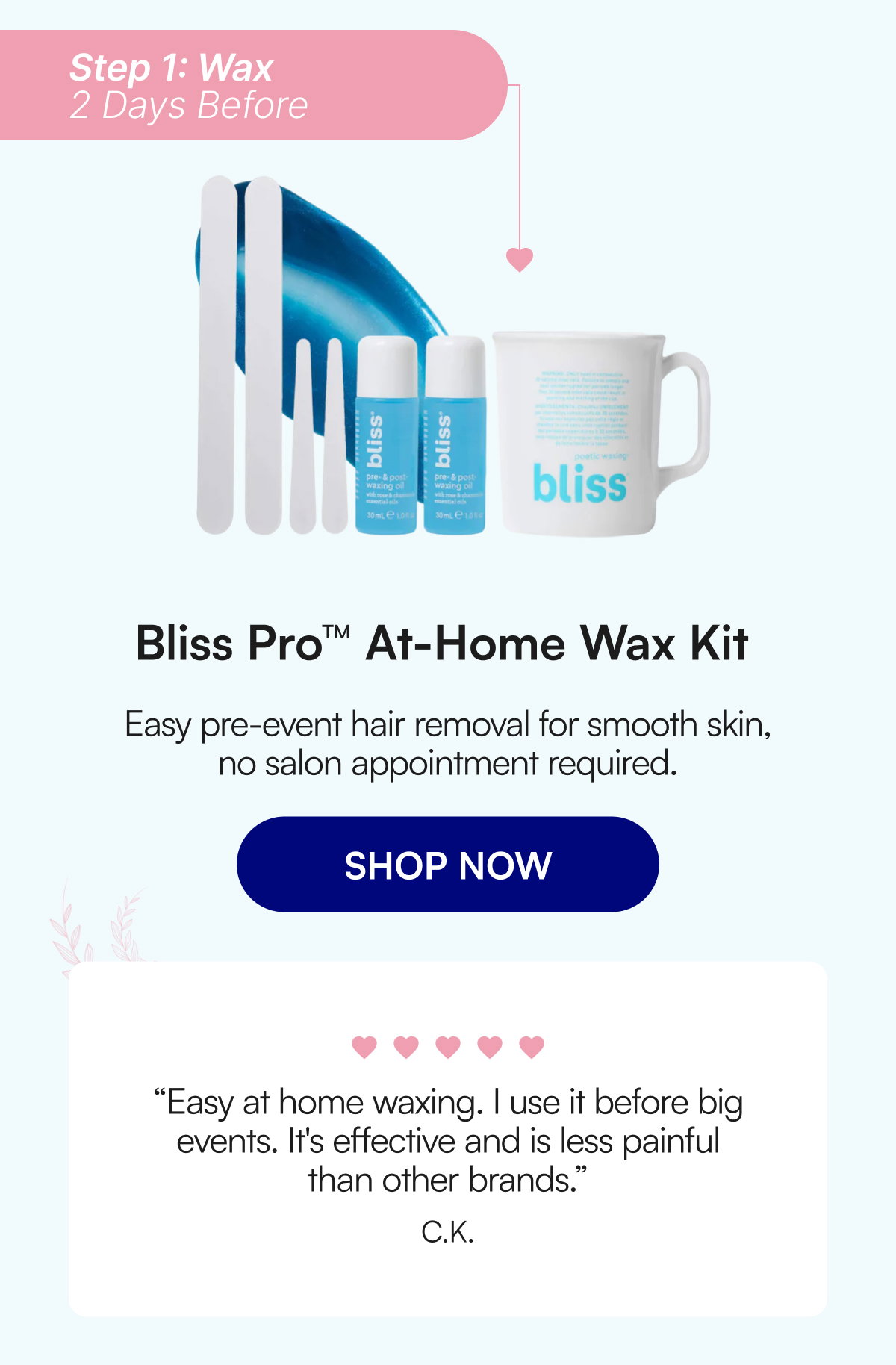 Step 1: Wax 2 Days Before Bliss Pro™ At-Home Wax Kit Easy pre-event hair removal for smooth skin, no salon appointment required. SHOP NOW “Easy at home waxing. I use it before big events. It's effective and is less painful than other brands.” C.K.