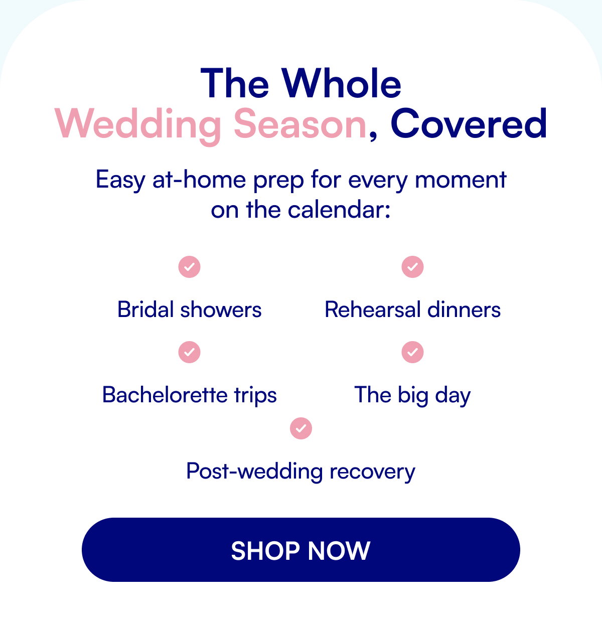 The Whole Wedding Season, Covered Easy at-home prep for every moment on the calendar: Bridal showers Bachelorette trips Rehearsal dinners The big day Post-wedding recovery SHOP NOW
