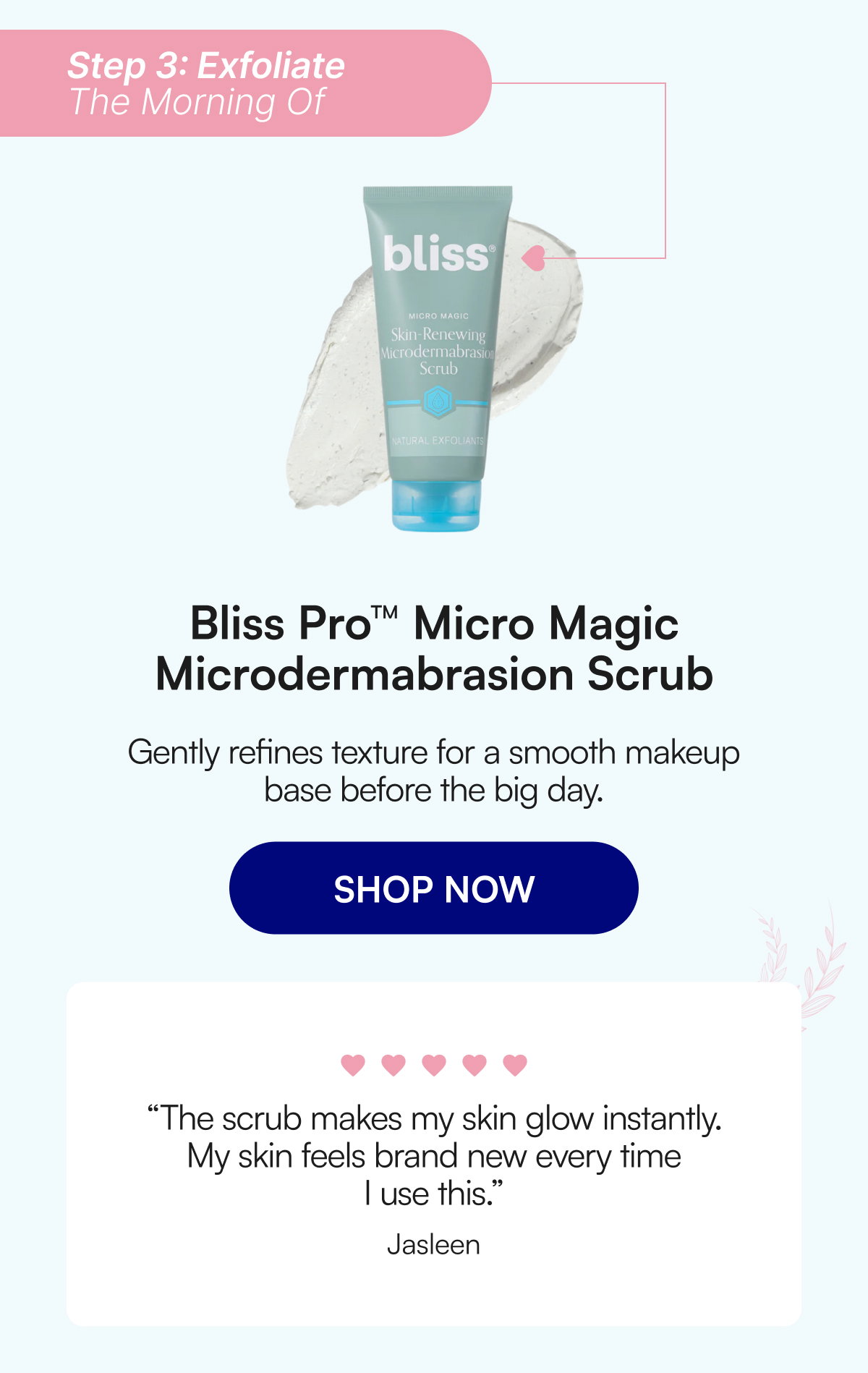 Step 3: Exfoliate The Morning Of Bliss Pro™ Micro Magic Microdermabrasion Scrub Gently refines texture for a smooth makeup base before the big day. SHOP NOW “The scrub makes my skin glow instantly. My skin feels brand new every time I use this.” Jasleen