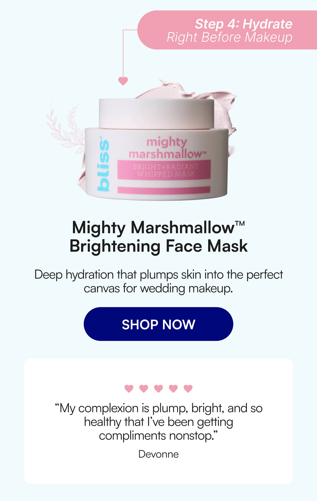 Step 4: Hydrate Right Before Makeup Mighty Marshmallow™ Brightening Face Mask Deep hydration that plumps skin into the perfect canvas for wedding makeup. SHOP NOW “My complexion is plump, bright, and so healthy that I’ve been getting compliments nonstop.” Devonne