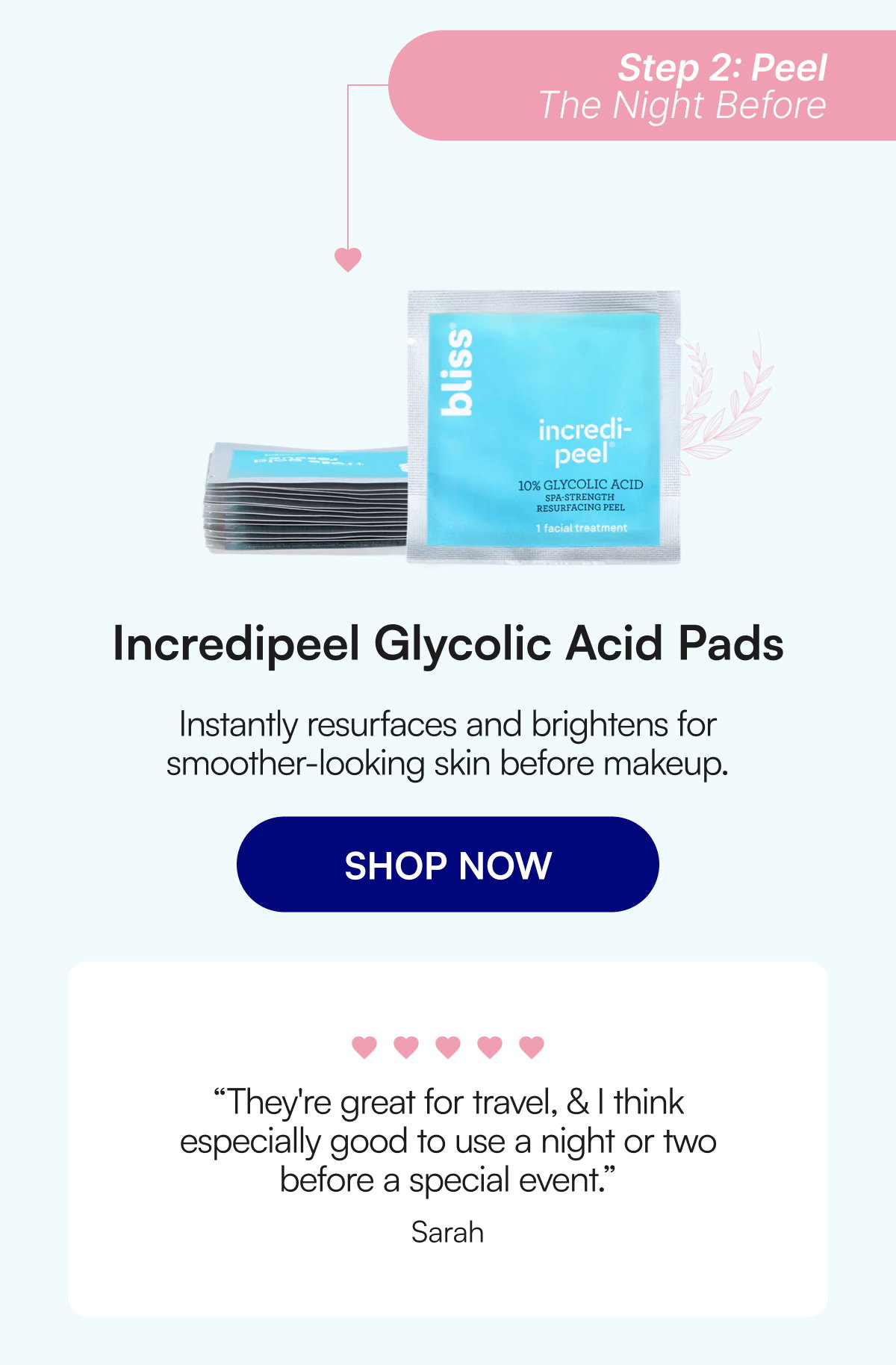 Step 2: Peel The Night Before Incredipeel Glycolic Acid Pads Instantly resurfaces and brightens for smoother-looking skin before makeup. SHOP NOW “They're great for travel, & I think especially good to use a night or two before a special event.” Sarah