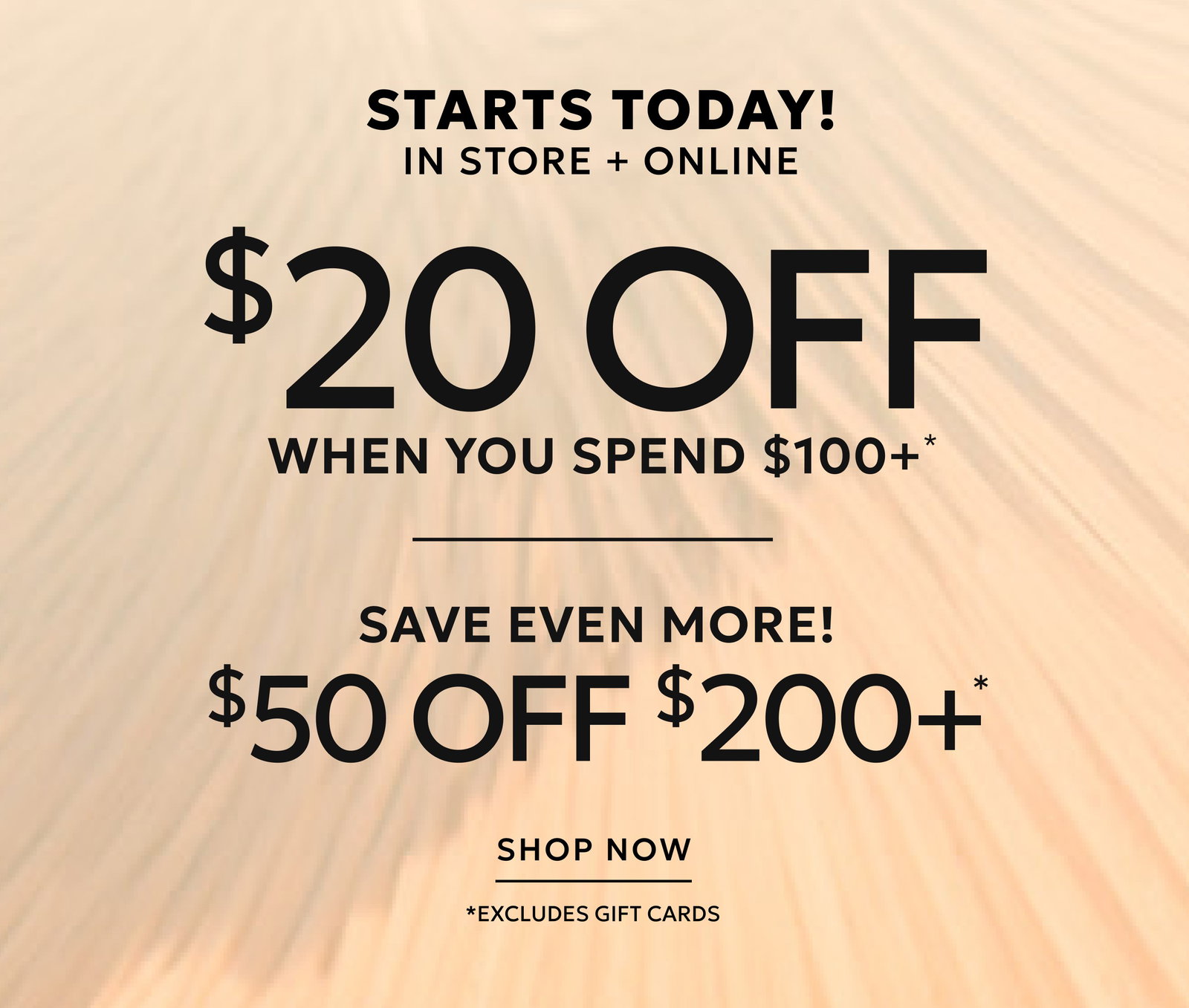 STARTS TODAY! IN STORE + ONLINE $20 OFF $100+* $50 OFF $200+ SHOP NOW. *Exclusions Apply.