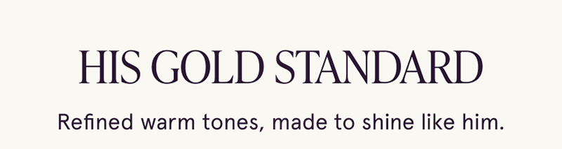 His gold standard. Warm tones, made to shine like him.