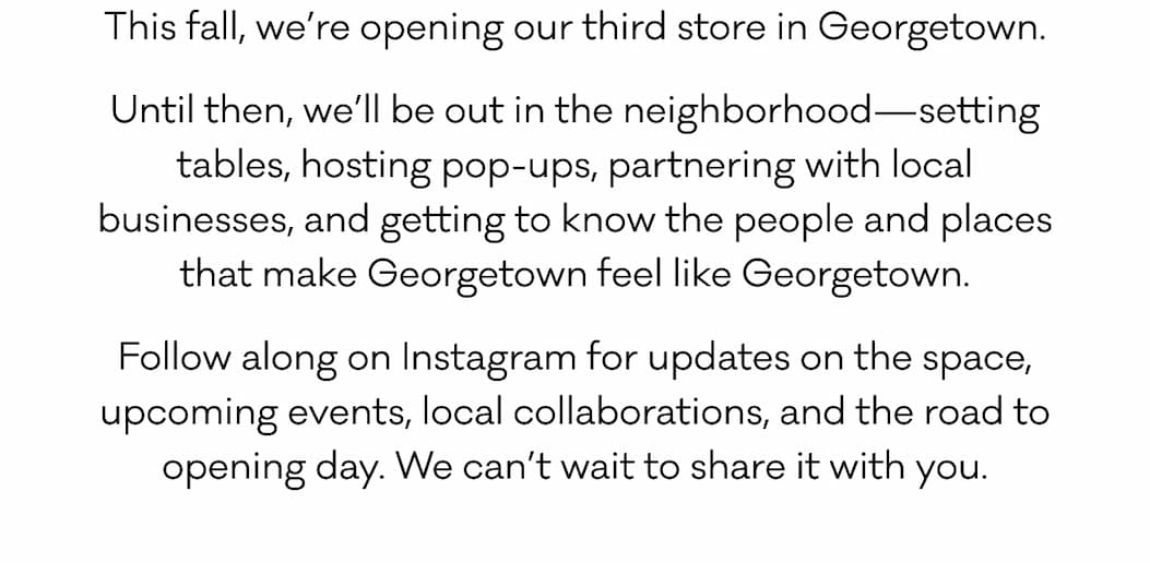 This fall, we’re opening our third store in Georgetown. Until then, we’ll be out in the neighborhood—setting tables, hosting pop-ups, partnering with local businesses, and getting to know the people and places that make Georgetown feel like Georgetown. Follow along on Instagram for updates on the space, upcoming events, local collaborations, and the road to opening day. We can’t wait to share it with you.