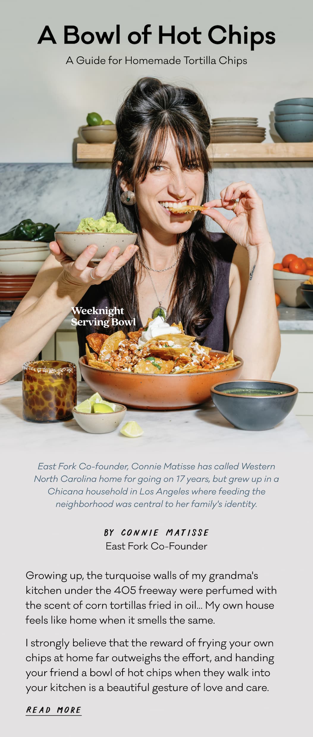 A Bowl of Hot Chips - A Guide for Homemade Tortilla Chips - East Fork Co-founder, Connie Matisse has called Western North Carolina home for going on 17 years, but grew up in a Chicana household in Los Angeles where feeding the neighborhood was central to her family's identity. Growing up, the turquoise walls of my grandma's kitchen under the 405 freeway were perfumed with the scent of corn tortillas fried in oil... My own house feels like home when it smells the same.  I strongly believe that the reward of frying your own chips at home far outweighs the effort, and handing your friend a bowl of hot chips when they walk into your kitchen is a beautiful gesture of love and care.  Read more