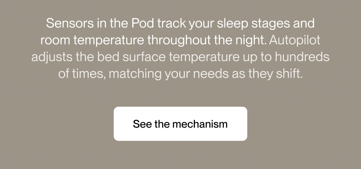 Sensors in the Pod track your sleep stages and room temperature throughout the night. Autopilot adjusts the bed surface temperature up to hundreds of times, matching your needs as they shift.
