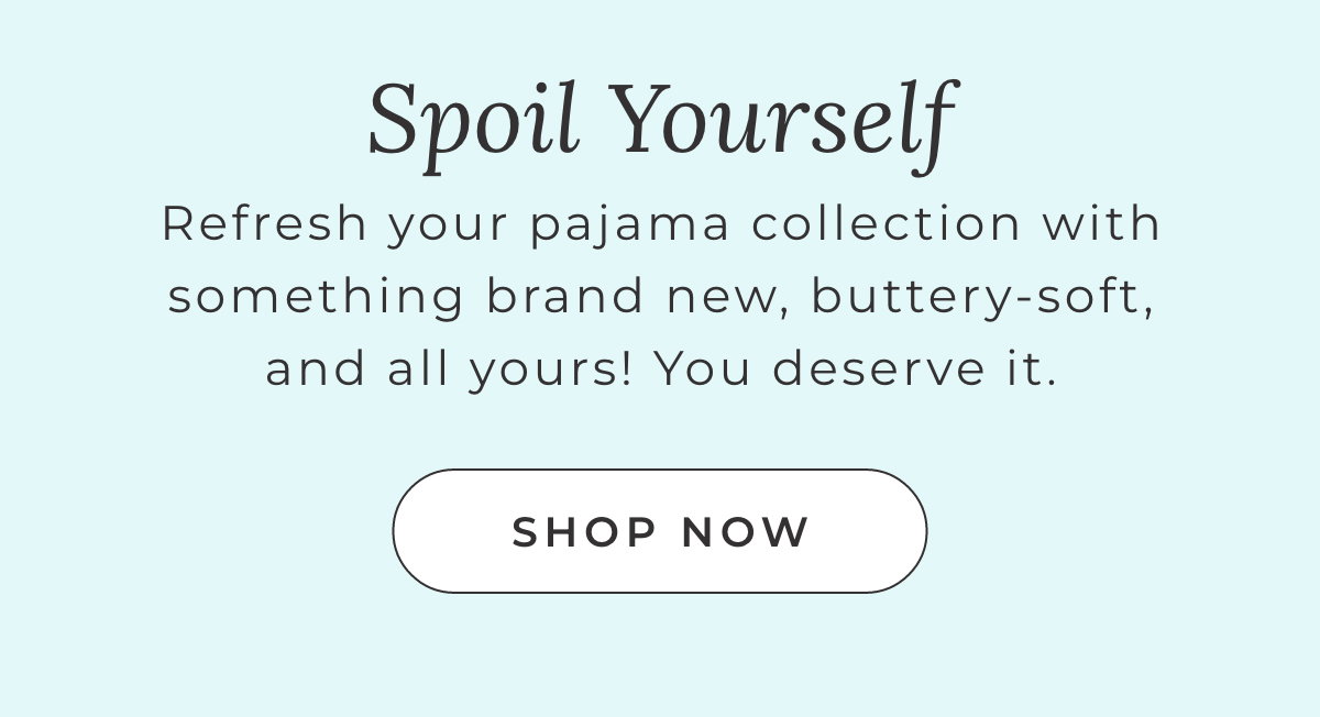 Spoil Yourself: Refresh your pajama collectionwith something brand new, buttery-soft, and all yours! You deserver it. [SHOP NOW]