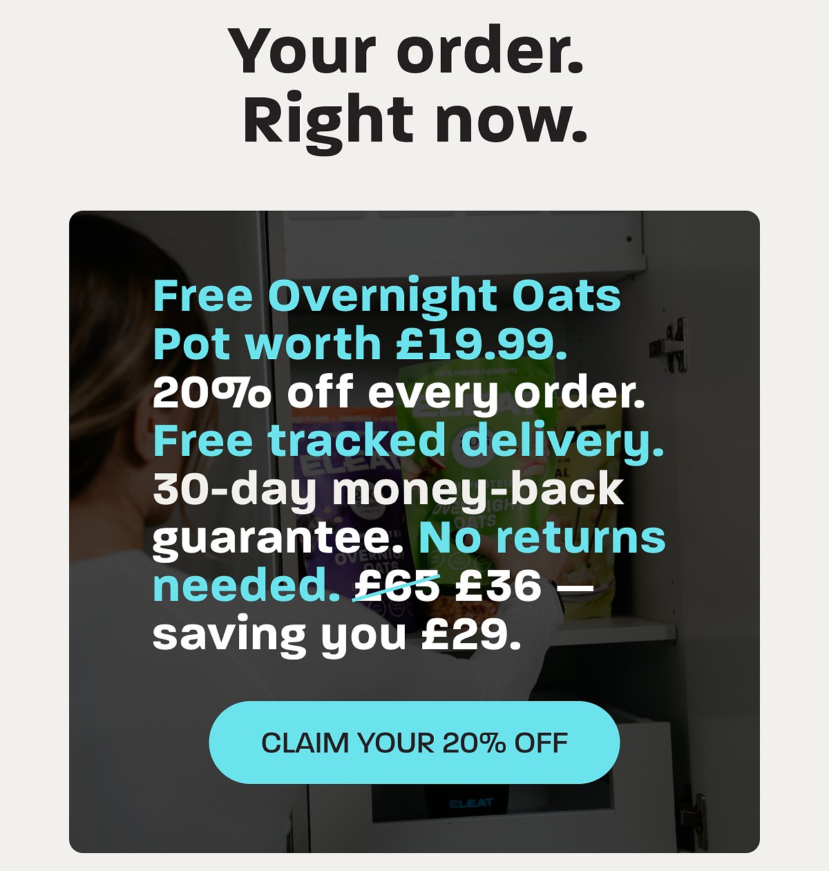 Your order. Free Overnight Oats Pot worth £19.99. 20% off every order. 30-day money-back guarantee.