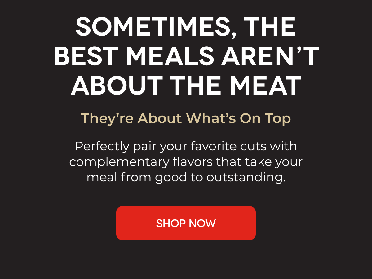 D'ARTAGNAN | SOMETIMES, THE BEST MEALS AREN’T ABOUT THE MEAT They’re About What’s On Top Perfectly pair your favorite cuts with complementary flavors that take your meal from good to outstanding. SHOP NOW 