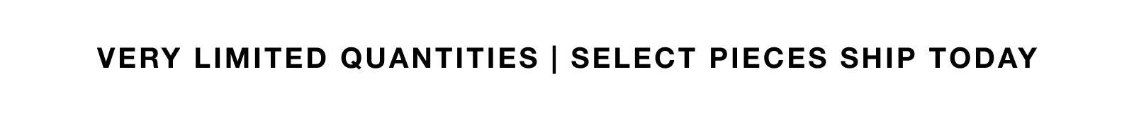 VERY LIMITED QUANTITIES | SELECT PIECES SHIP TODAY. 
