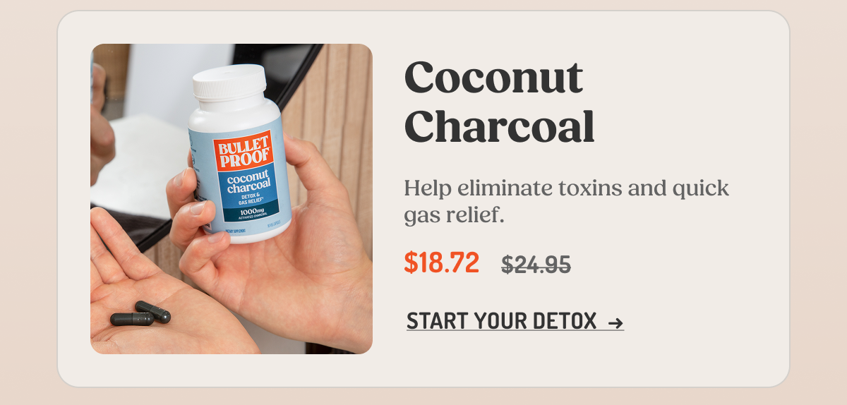 Coconut Charcoal Help eliminate toxins and quick gas relief. $18.72 $24.95 START YOUR DETOX →