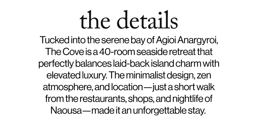 the details -   Tucked into the serene bay of Agioi Anargyroi, The Cove is a 40-room seaside retreat that perfectly balances laid-back island charm with elevated luxury. The minimalist design, zen atmosphere, and location—just a short walk from the restaurants, shops, and nightlife of Naousa—made it an unforgettable stay.  