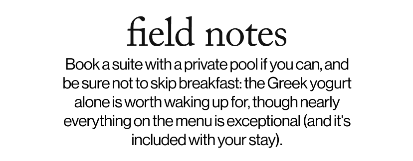 field notes -   Book a suite with a private pool if you can, and be sure not to skip breakfast: the Greek yogurt alone is worth waking up for, though nearly everything on the menu is exceptional (and it's included with your stay).