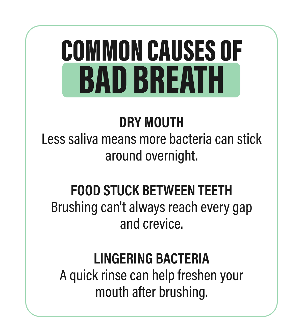 COMMON CAUSES OF BAD BREATH | DRY MOUTH | Less saliva means more bacteria can stick  around overnight. | FOOD STUCK BETWEEN TEETH | Brushing can't always reach every gap  and crevice. | LINGERING BACTERIA | A quick rinse can help freshen your  mouth after brushing.