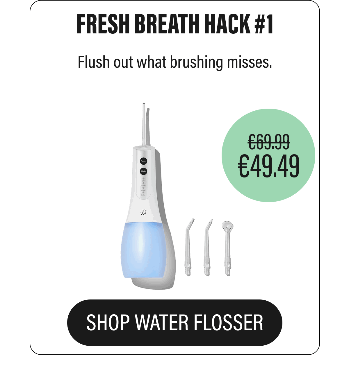 FRESH BREATH HACK #1 | Flush out what brushing misses. | £69.99 | £49.49 | SHOP WATER FLOSSER