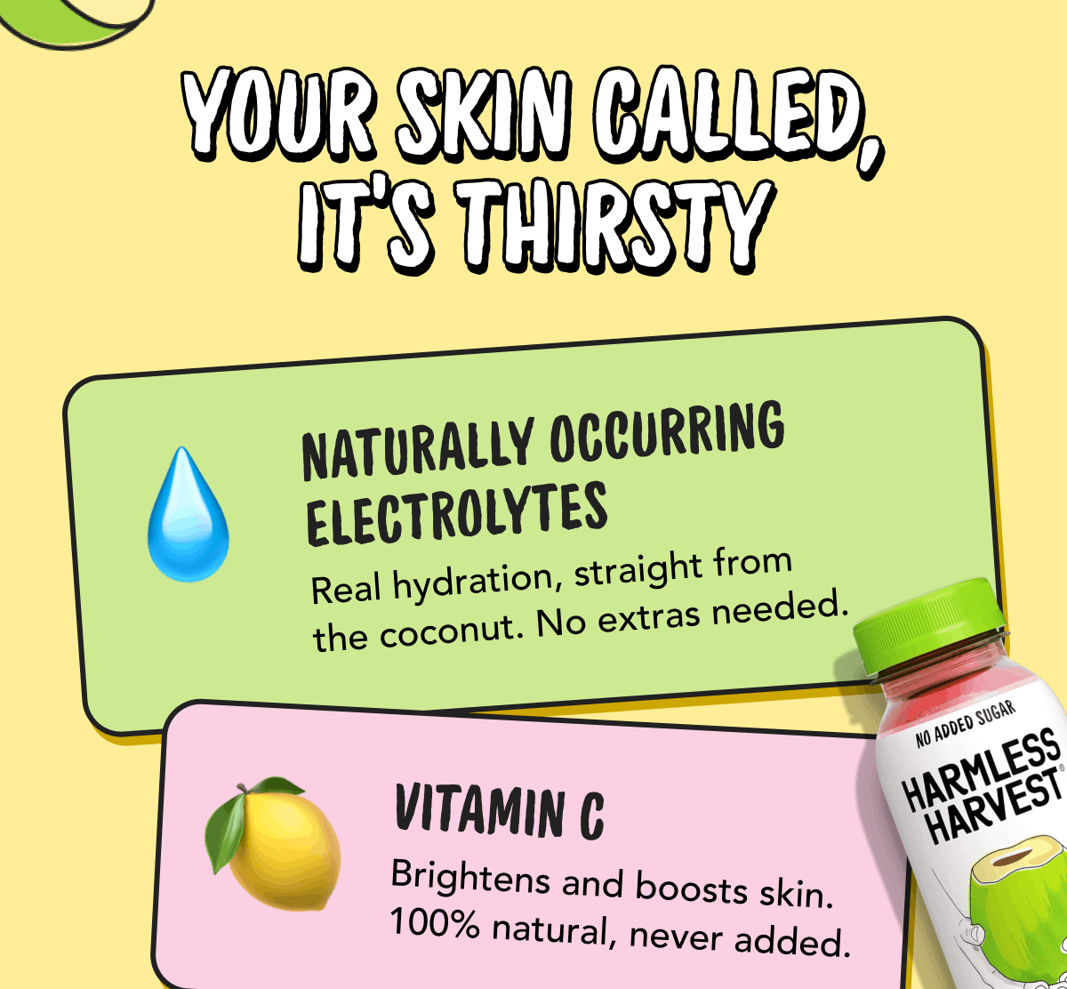 Your Skin Called, It's Thirsty | Naturally Occurring Electrolytes - Real hydration, straight from the coconut. No extras needed. | Vitamin C - Brightens and boosts skin. 100% natural, never added. 