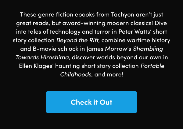 Dive into tales of technology and terror in Peter Watts’ short story collection Beyond the Rift, combine wartime history and B-movie schlock in James Morrow’s Shambling Towards Hiroshima, discover worlds beyond our own in Ellen Klages’ haunting short story collection Portable Childhoods, and more!