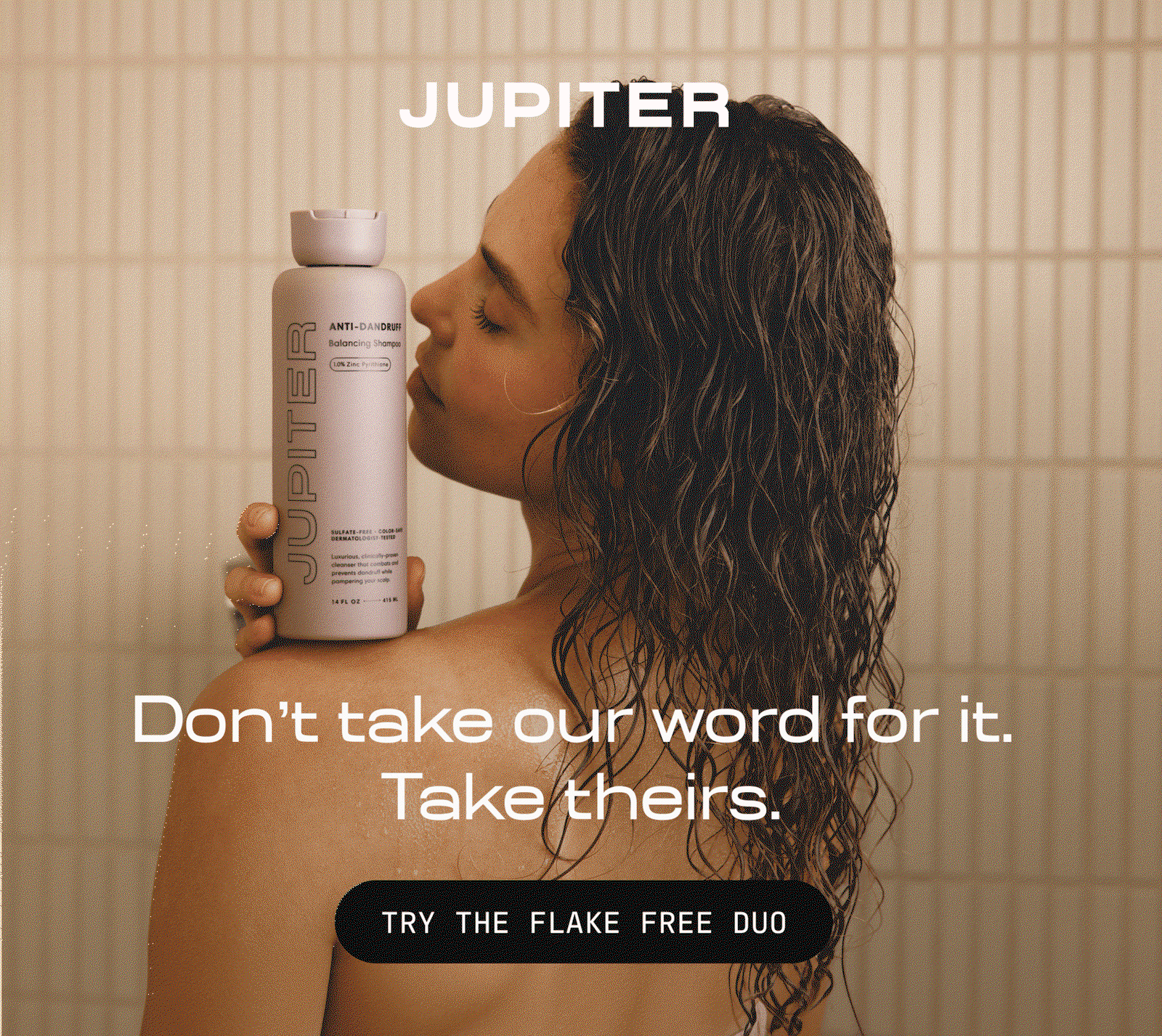 Woman in a shower holding a Jupiter Anti-Dandruff Balancing Shampoo bottle to her cheek. Text reads: Don't take our word for it. Take theirs. Button: Try the Flake Free Duo.