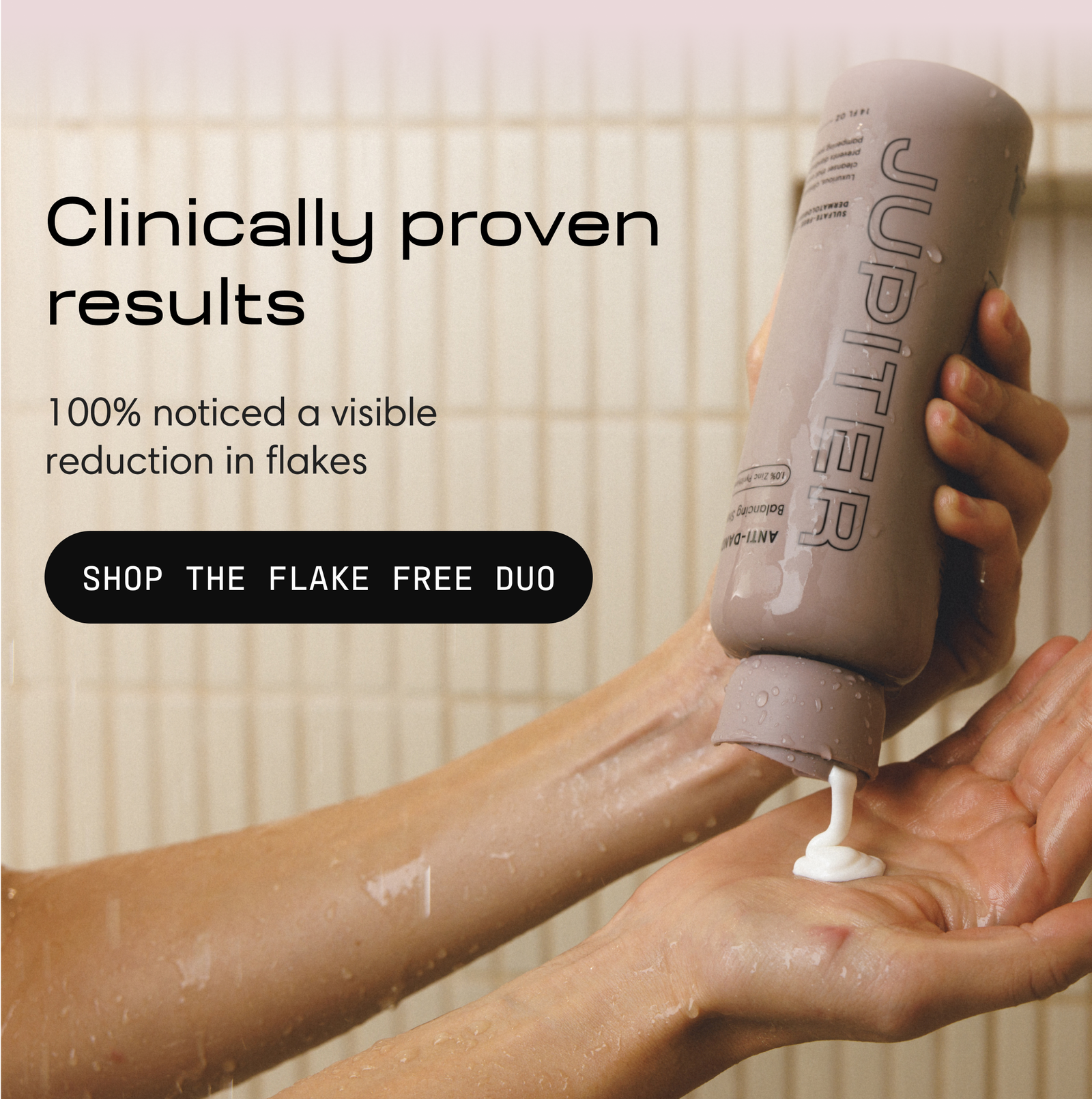 Hands dispensing Jupiter shampoo from the bottle under shower water. Text reads: Clinically proven results. 100% noticed a visible reduction in flakes. Button: Shop the Flake Free Duo.