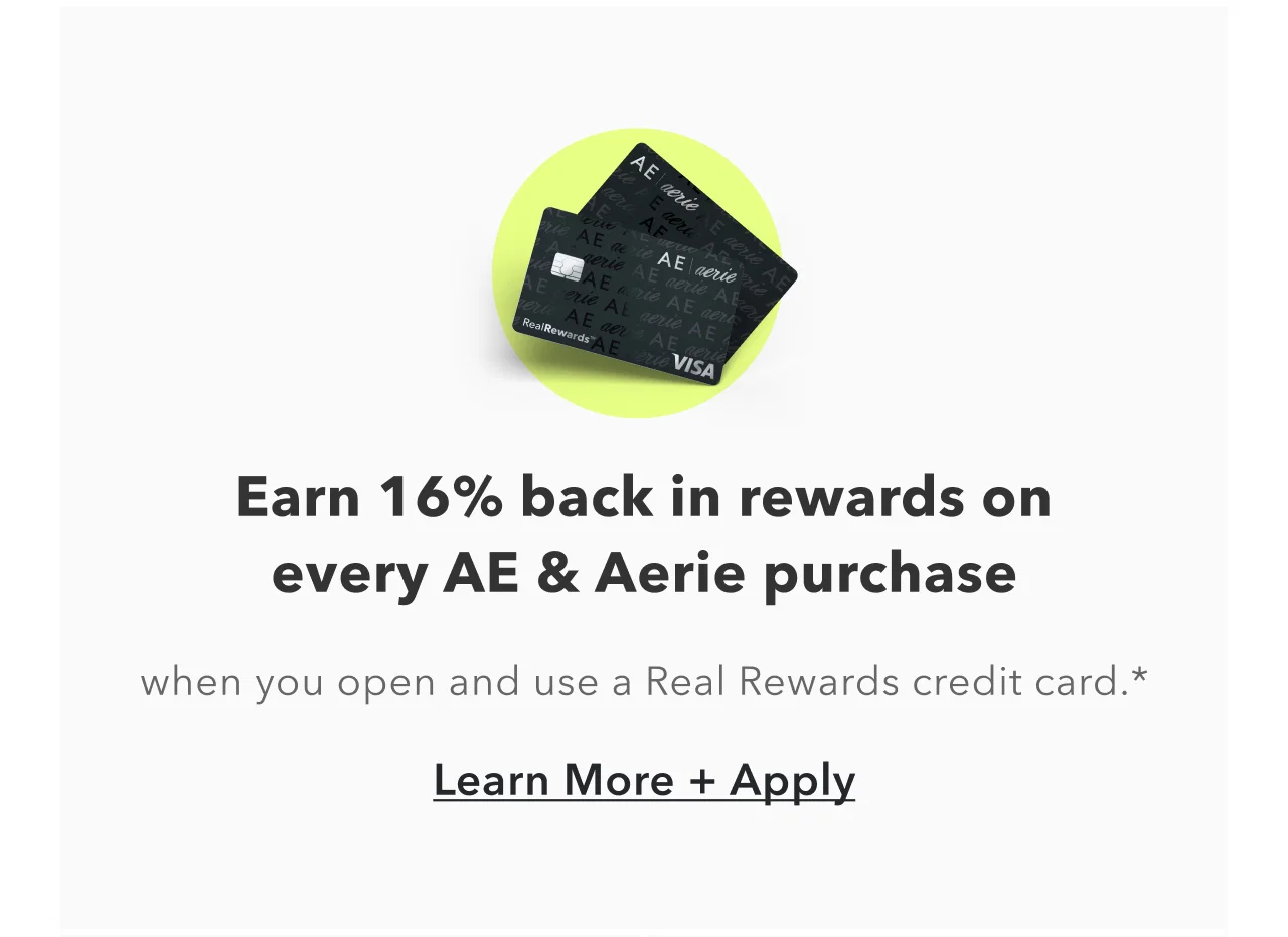 Earn 16% back in rewards on every AE & Aerie purchase. when you open and use a Real Rewards credit card.* Learn More + Apply