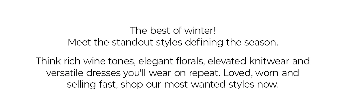The best of winter! Meet the standout styles defining the season.  Think rich wine tones, elegant florals, elevated knitwear and versatile dresses you'll wear on repeat. Loved, worn and selling fast, shop our most wanted styles now.