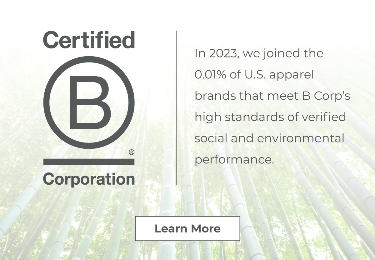 Certified B Corporation // In 2023, we joined the 0.01% of U.S. apparel brands that meet B Corp’s high standards of verified social and environmental performance.