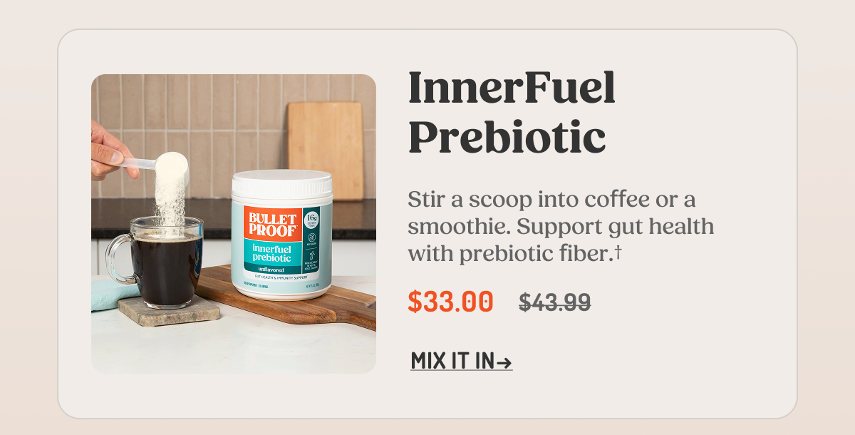 InnerFuel Prebiotic Stir a scoop into coffee or a smoothie. Support gut health with prebiotic fiber.† $33.00 $43.99 MIX IT IN →
