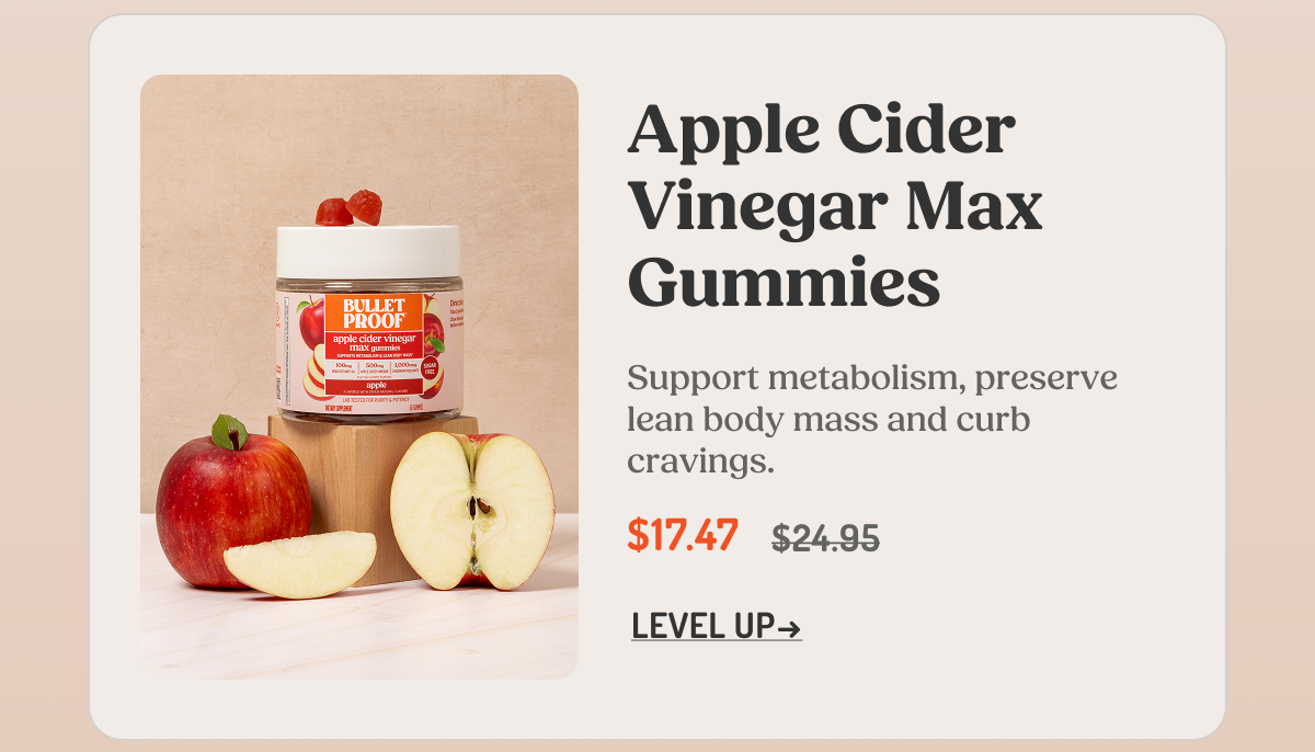 Apple Cider Vinegar Max Gummies Support metabolism, preserve lean body mass and curb cravings. $17.47 $24.95 LEVEL UP →