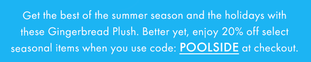 Get the best of the summer season and the holidays with these Gingerbread Plush. Better yet, enjoy 20% off select seasonal when you usecode: POOLSIDE at checkout.