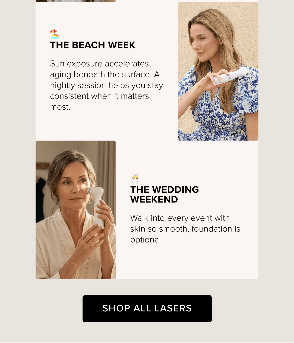 The Beach Week - Sun exposure accelerates aging beneath the surface. A nightly session helps you stay consistent when it matters most. | The Wedding Weekend - Walk into every event with skin so smooth, foundation is optional. | Shop All Lasers
