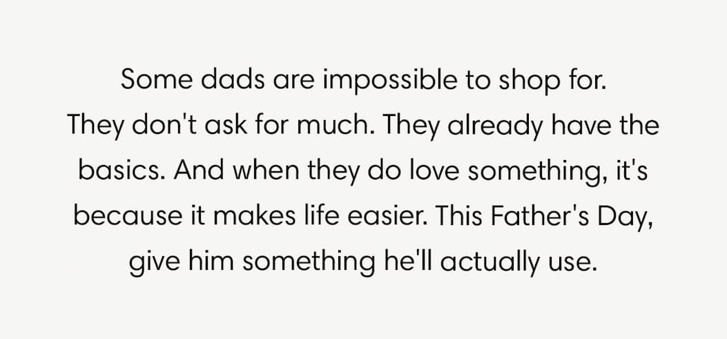 Father's Day Gifts That Go the Distance. Some dads are impossible to shop for. They don't ask for much. They already have the basics. And when they do love something, it's because it makes life easier. This Father's Day, give him something he'll actually use.