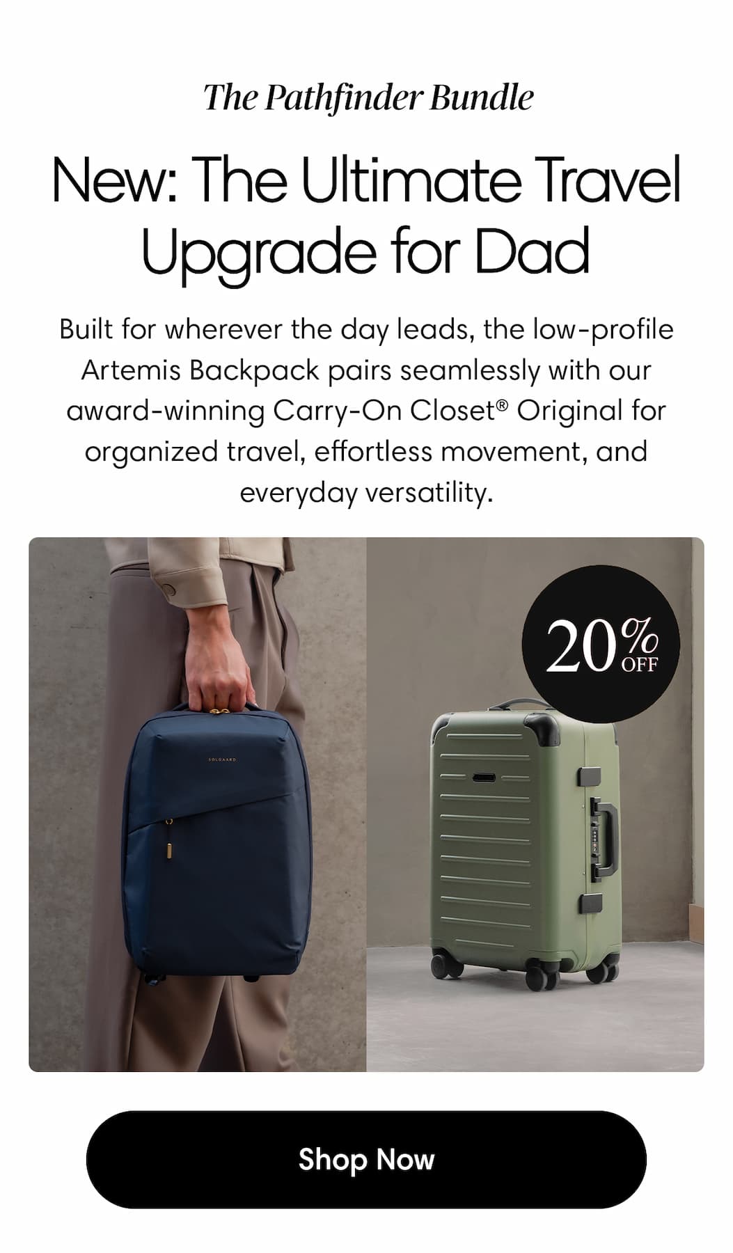 The Pathfinder Bundle. NEW: The Ultimate Travel Upgrade for Dad. Meet The Pathfinder bundle Body: Built for wherever the day leads, the low-profile Artemis Backpack pairs seamlessly with our award-winning Carry-On Closet® Original for organized travel, effortless movement, and everyday versatility. Shop the new bundle at 20% Off
