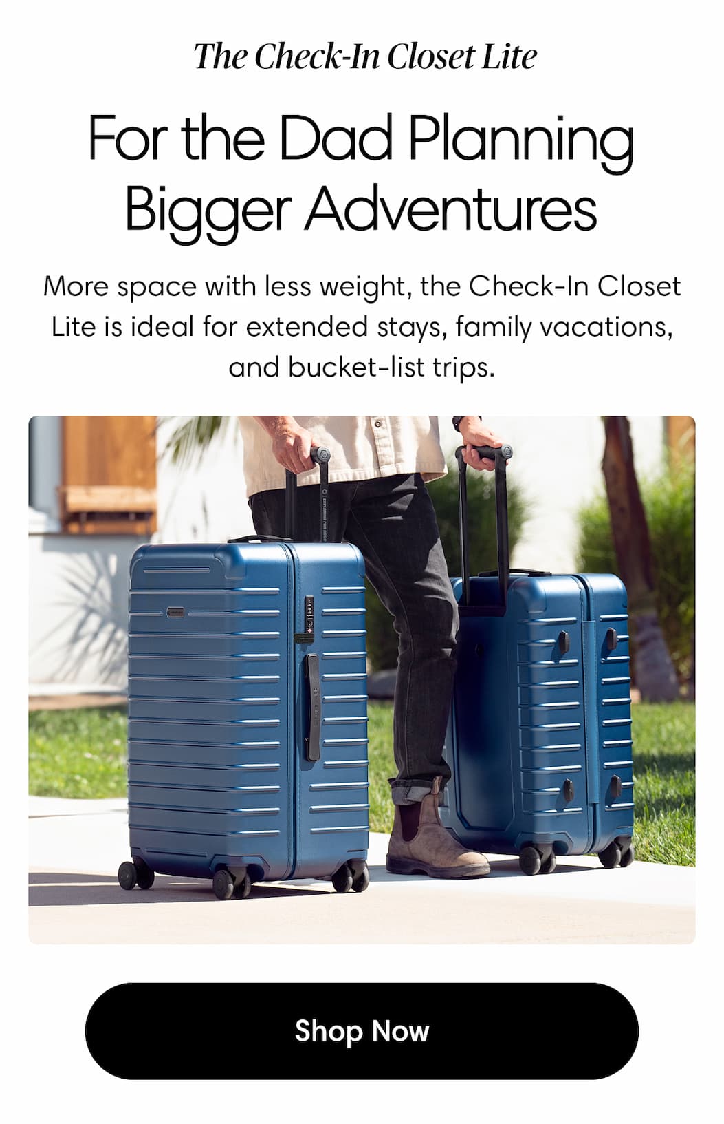 The Check-In Closet Lite. For the Dad Planning Bigger Adventures. More space with less weight, the Check-In Closet Lite is ideal for extended stays, family vacations, and bucket-list trips. Shop Check-In Closet Lite
